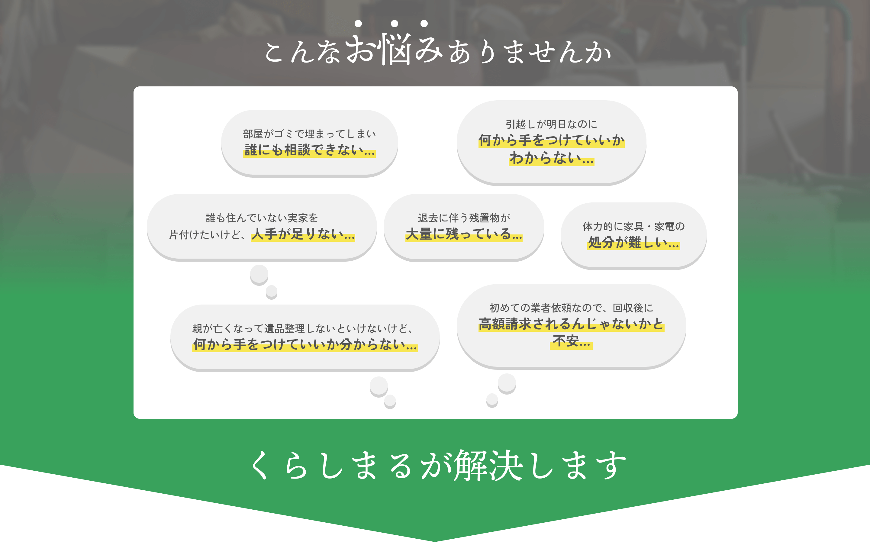 こんなお悩みありませんか?部屋がゴミで埋まってしまい誰にも相談できない…。引越しが明日なのに何から手をつけていいかわからない…親が亡くなって遺品整理しないといけないけど、何から手をつけていいか分からない…くらしまるが解決します