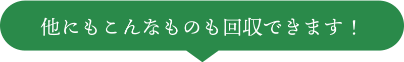 他にもこんなものも回収できます!